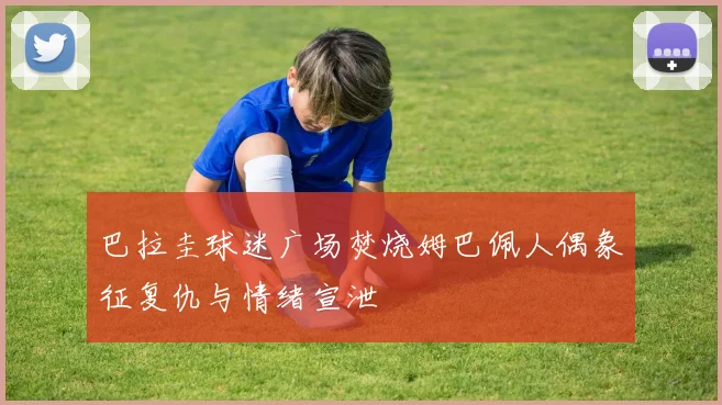 巴拉圭球迷广场焚烧姆巴佩人偶象征复仇与情绪宣泄
