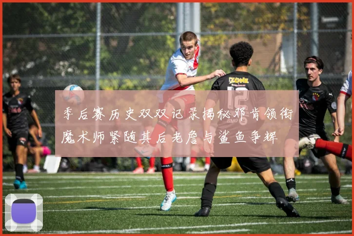 季后赛历史双双记录揭秘邓肯领衔魔术师紧随其后老詹与鲨鱼争辉