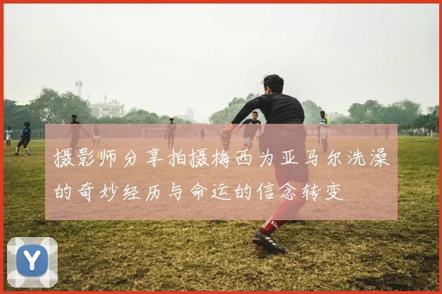 摄影师分享拍摄梅西为亚马尔洗澡的奇妙经历与命运的信念转变