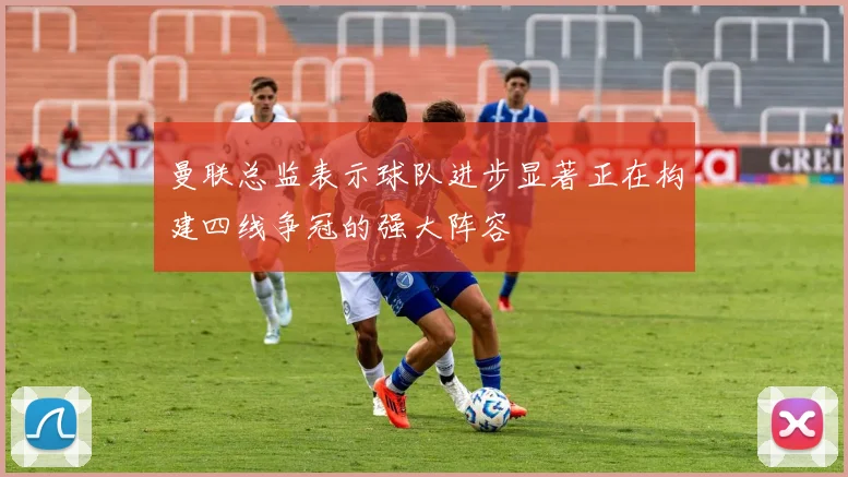 曼联总监表示球队进步显著正在构建四线争冠的强大阵容