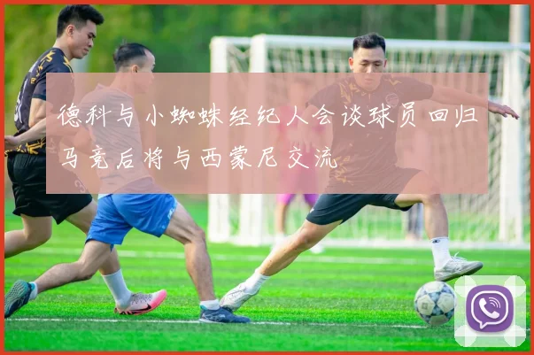 德科与小蜘蛛经纪人会谈球员回归马竞后将与西蒙尼交流