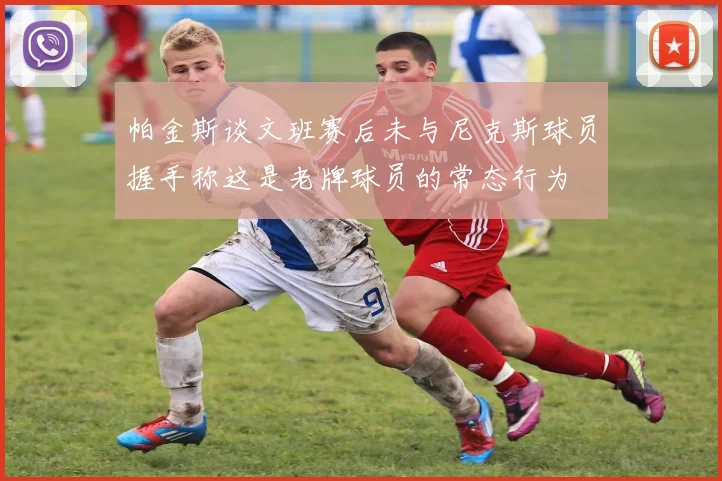帕金斯谈文班赛后未与尼克斯球员握手称这是老牌球员的常态行为