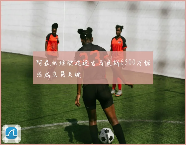 阿森纳继续追逐吉马良斯6500万镑或成交易关键