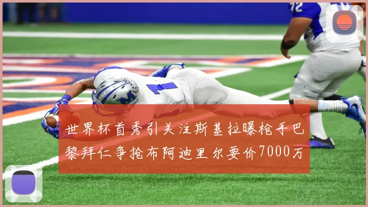 世界杯首秀引关注斯基拉曝枪手巴黎拜仁争抢布阿迪里尔要价7000万欧元