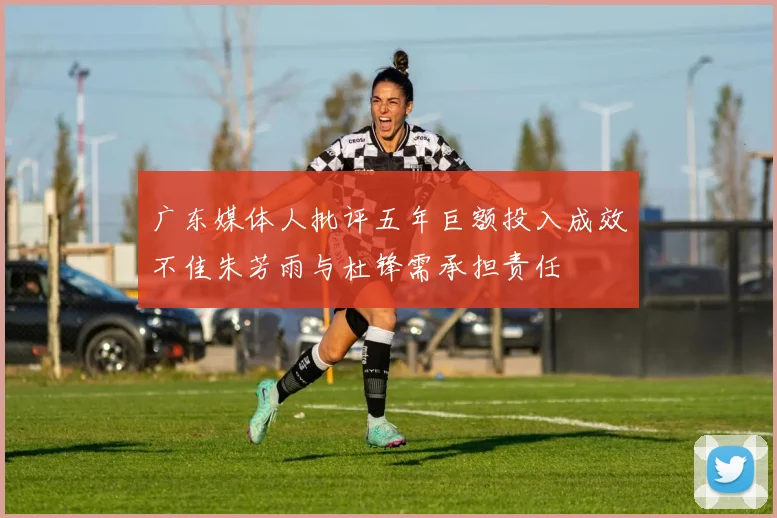 广东媒体人批评五年巨额投入成效不佳朱芳雨与杜锋需承担责任